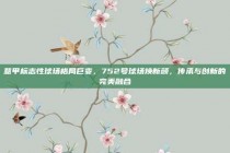 意甲标志性球场格局巨变，752号球场焕新颜，传承与创新的完美融合