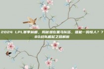 2024 LPL赛季前瞻，揭秘潜在黑马队伍，谁能一鸣惊人？780战队崛起之路解析