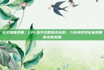 社交媒体风暴，LPL选手日常曝光在即，718或将见证电竞圈的全新视角