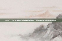 563. LCK明星选手的经典瞬间回顾，荣耀与激情交织的电竞传奇！