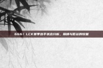 666！LCK赛季选手状态分析，巅峰与低谷的较量