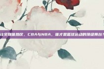 社交媒体热议，CBA与NBA，谁才是篮球运动的顶级舞台？