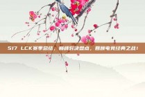 517 LCK赛季总结，巅峰对决盘点，回顾电竞经典之战！