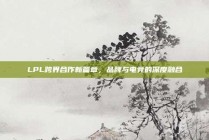 LPL跨界合作新篇章，品牌与电竞的深度融合