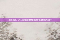 370战记，LPL战队战绩如何塑造选手职业生涯的未来？