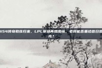 454传奇教练归来，LPL赛场再燃激情，老将能否重拾昔日荣光？