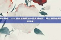 188元起！LPL战队定制周边产品火爆来袭，粉丝消费热潮席卷而来！