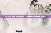 2024 LPL赛季新变化，值得期待的未来电竞盛宴