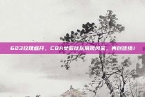 623玫瑰盛开，CBA女篮球队展现风采，再创佳绩！