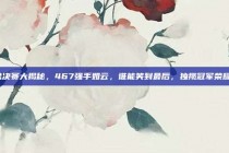 总决赛大揭秘，467强手如云，谁能笑到最后，独揽冠军荣耀？