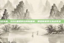 欧冠未来，600里程碑后的新篇章，展望新赛季与激战竞争💫