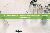 💪 运动员康复进展，伤病复出最新消息——907号球员的励志回归之路