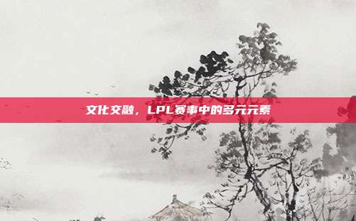 文化交融，LPL赛事中的多元元素  第1张