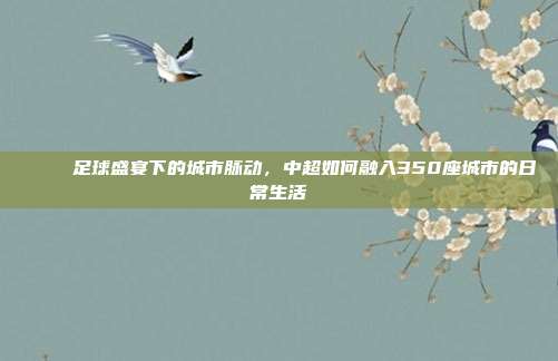 🌐 足球盛宴下的城市脉动，中超如何融入350座城市的日常生活  第1张