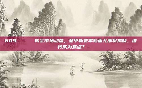 609. 🔄 转会市场动态，意甲新赛季新面孔即将揭晓，谁将成为焦点？  第1张