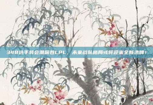 348选手转会潮席卷LPL，未来战队格局或将迎来全新洗牌！  第1张