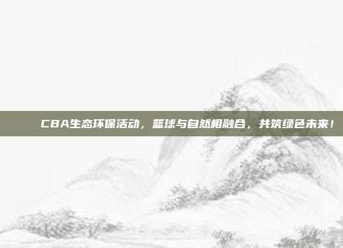 🌊 CBA生态环保活动，篮球与自然相融合，共筑绿色未来！  第1张