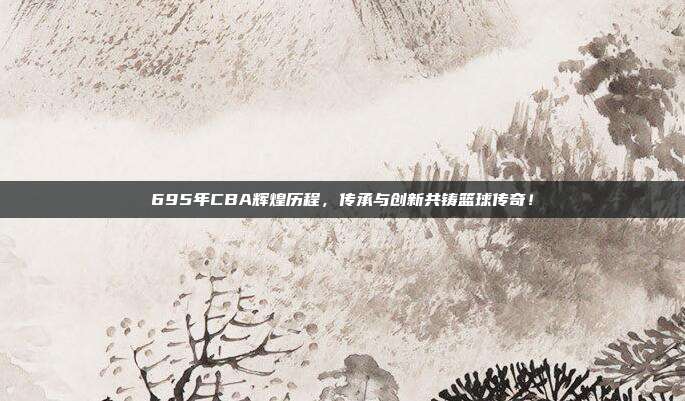 695年CBA辉煌历程，传承与创新共铸篮球传奇！  第1张