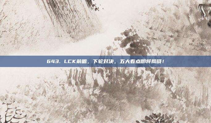 643. LCK前瞻，下轮对决，五大看点即将揭晓！  第1张