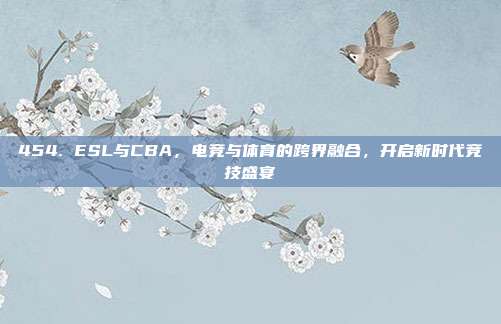 454. ESL与CBA，电竞与体育的跨界融合，开启新时代竞技盛宴  第1张