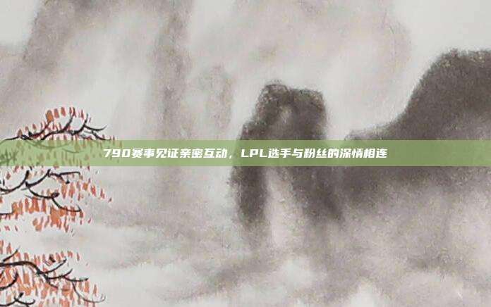 790赛事见证亲密互动，LPL选手与粉丝的深情相连  第1张