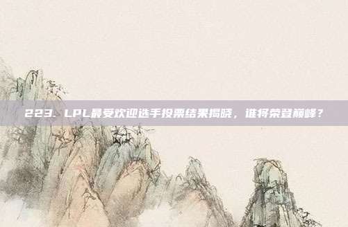 223. LPL最受欢迎选手投票结果揭晓，谁将荣登巅峰？  第1张