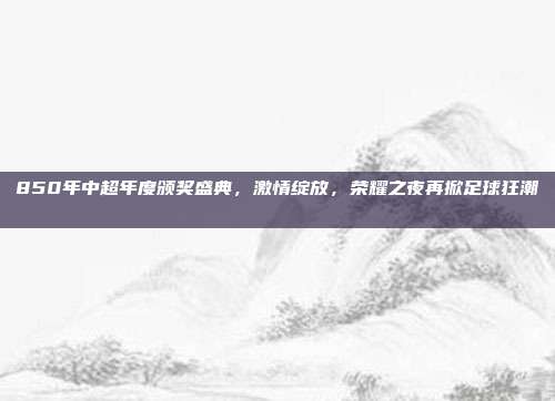 850年中超年度颁奖盛典，激情绽放，荣耀之夜再掀足球狂潮 🌟🏅  第1张