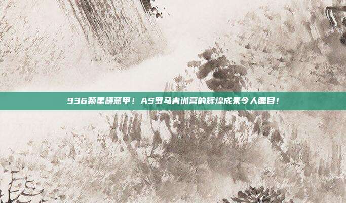 936颗星耀意甲！AS罗马青训营的辉煌成果令人瞩目！  第1张