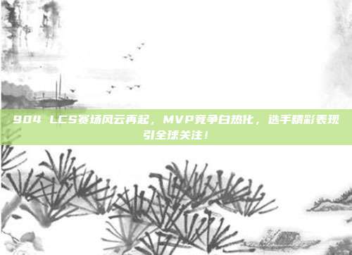 904 LCS赛场风云再起，MVP竞争白热化，选手精彩表现引全球关注！  第1张