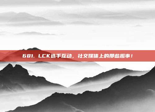 681. LCK选手互动，社交媒体上的那些趣事！  第1张