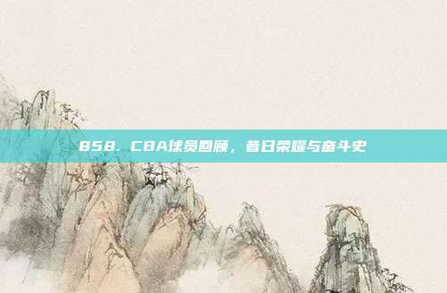 858. CBA球员回顾，昔日荣耀与奋斗史  第1张