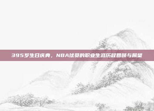 395岁生日庆典，NBA球员的职业生涯历程回顾与展望  第1张