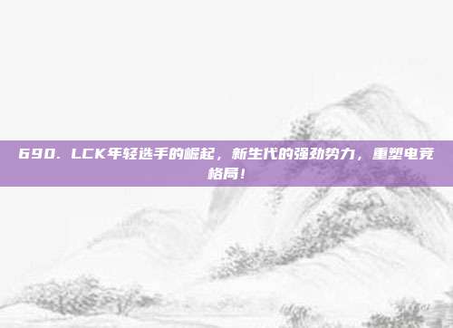 690. LCK年轻选手的崛起，新生代的强劲势力，重塑电竞格局！  第1张