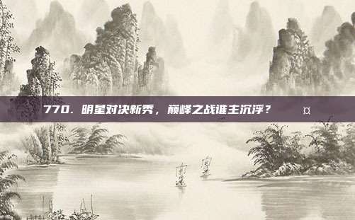 770. 明星对决新秀，巅峰之战谁主沉浮？⚔️🤜  第1张