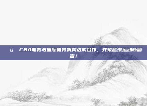 🤝 CBA联赛与国际体育机构达成合作，共筑篮球运动新篇章！  第1张