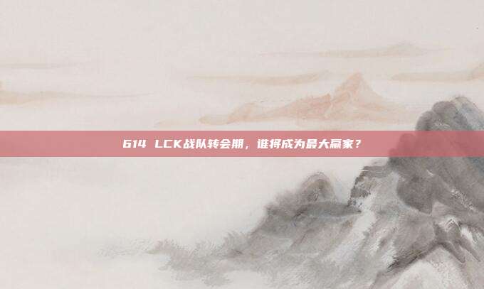 614 LCK战队转会期，谁将成为最大赢家？  第1张