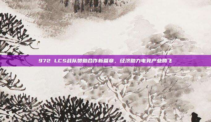 972 LCS战队赞助合作新篇章，经济助力电竞产业腾飞  第1张