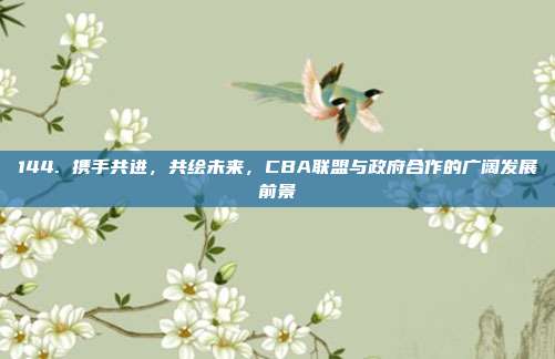 144. 携手共进，共绘未来，CBA联盟与政府合作的广阔发展前景  第1张