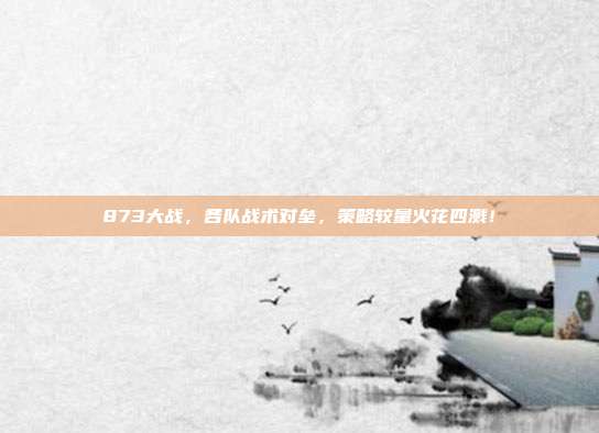 873大战，各队战术对垒，策略较量火花四溅！  第1张