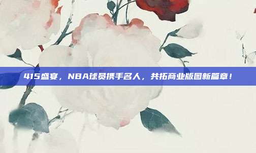 415盛宴，NBA球员携手名人，共拓商业版图新篇章！  第1张