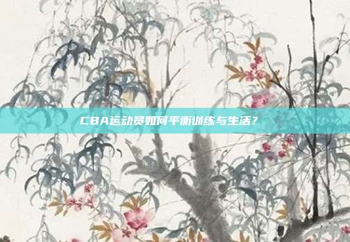 CBA运动员如何平衡训练与生活？⚖️  第1张