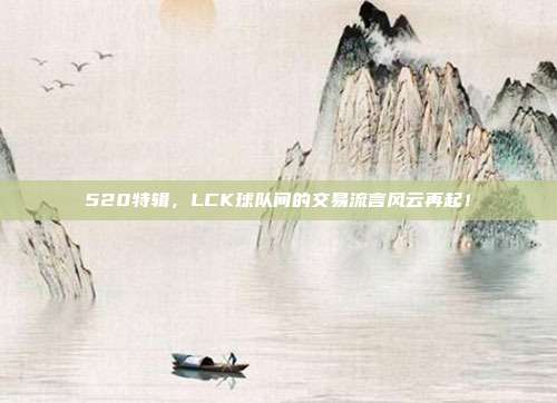 520特辑，LCK球队间的交易流言风云再起！  第1张