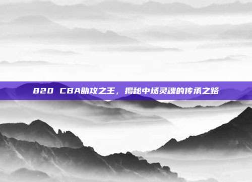 820 CBA助攻之王，揭秘中场灵魂的传承之路  第1张