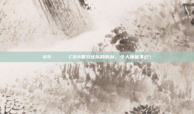 69. 💔 CBA黑马球队的失利，令人唏嘘不已！  第1张