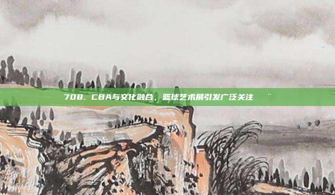 708. CBA与文化融合，篮球艺术展引发广泛关注🎨  第1张