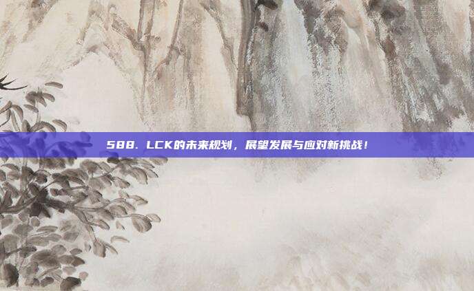 588. LCK的未来规划，展望发展与应对新挑战！  第1张