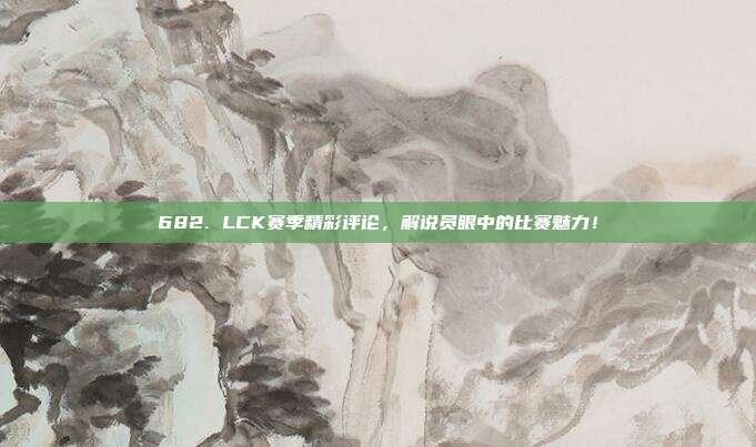 682. LCK赛季精彩评论，解说员眼中的比赛魅力！  第1张