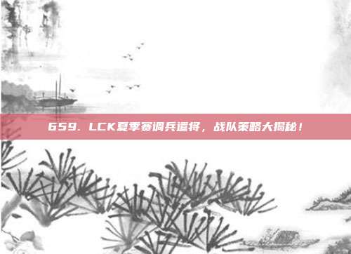 659. LCK夏季赛调兵遣将，战队策略大揭秘！  第1张