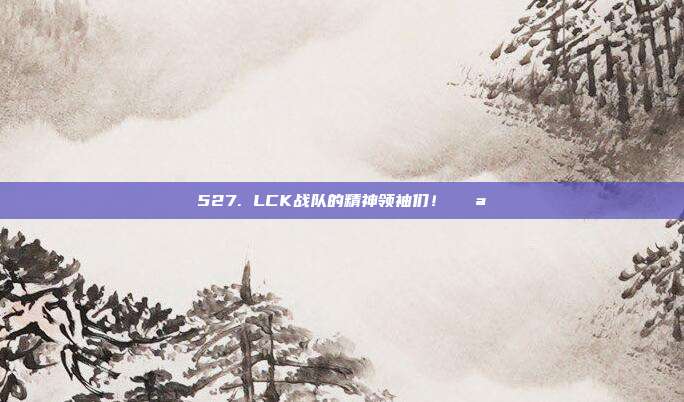 527. LCK战队的精神领袖们！💪  第1张