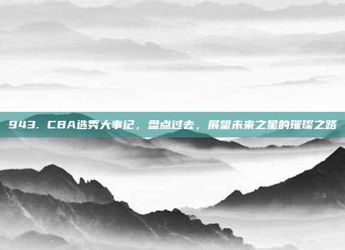 943. CBA选秀大事记，盘点过去，展望未来之星的璀璨之路  第1张